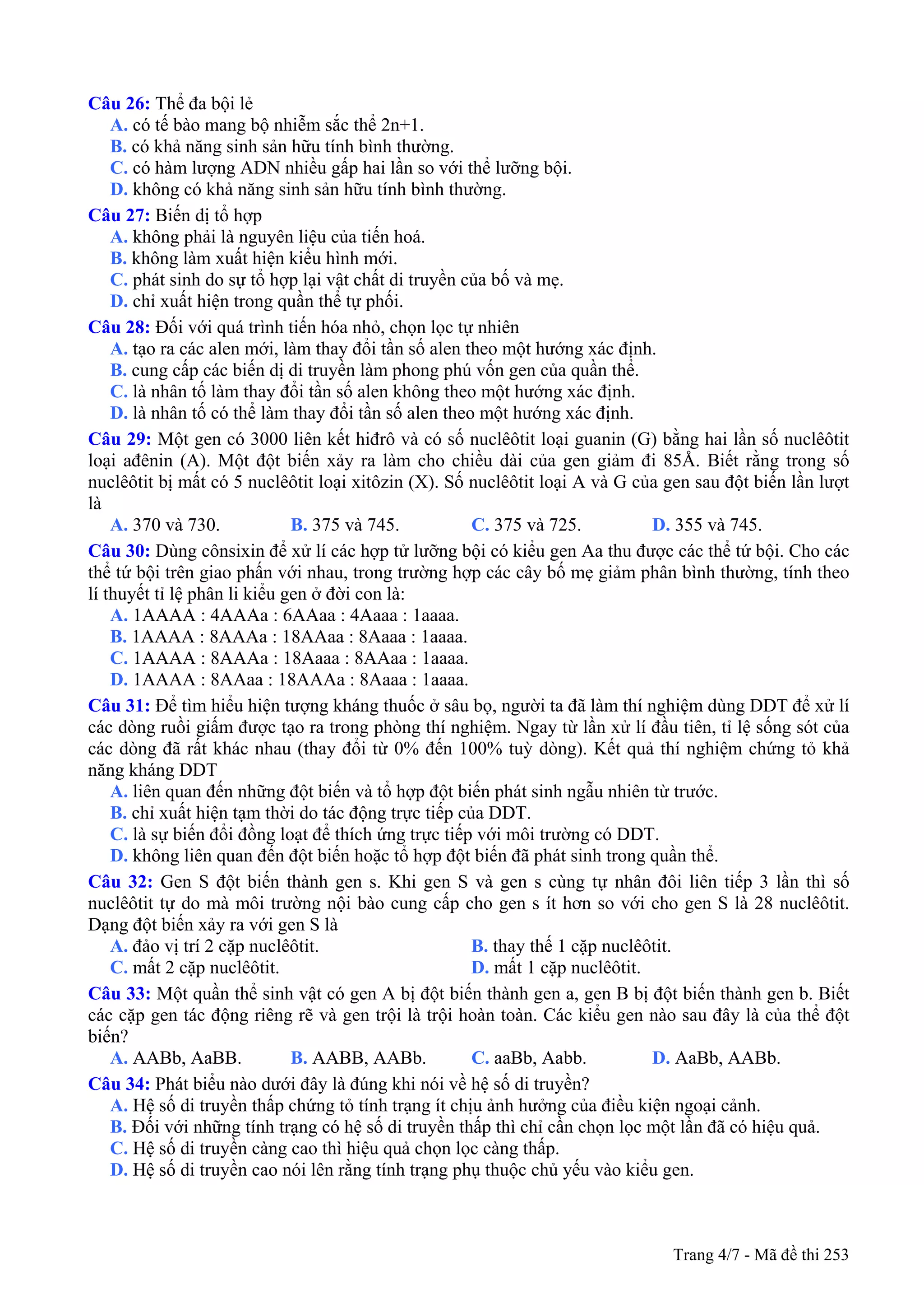 Trang 4/7 - Mã đề thi 253
Câu 26: Thể đa bội lẻ
A. có tế bào mang bộ nhiễm sắc thể 2n+1.
B. có khả năng sinh sản hữu tính bình thường.
C. có hàm lượng ADN nhiều gấp hai lần so với thể lưỡng bội.
D. không có khả năng sinh sản hữu tính bình thường.
Câu 27: Biến dị tổ hợp
A. không phải là nguyên liệu của tiến hoá.
B. không làm xuất hiện kiểu hình mới.
C. phát sinh do sự tổ hợp lại vật chất di truyền của bố và mẹ.
D. chỉ xuất hiện trong quần thể tự phối.
Câu 28: Đối với quá trình tiến hóa nhỏ, chọn lọc tự nhiên
A. tạo ra các alen mới, làm thay đổi tần số alen theo một hướng xác định.
B. cung cấp các biến dị di truyền làm phong phú vốn gen của quần thể.
C. là nhân tố làm thay đổi tần số alen không theo một hướng xác định.
D. là nhân tố có thể làm thay đổi tần số alen theo một hướng xác định.
Câu 29: Một gen có 3000 liên kết hiđrô và có số nuclêôtit loại guanin (G) bằng hai lần số nuclêôtit
loại ađênin (A). Một đột biến xảy ra làm cho chiều dài của gen giảm đi 85Å. Biết rằng trong số
nuclêôtit bị mất có 5 nuclêôtit loại xitôzin (X). Số nuclêôtit loại A và G của gen sau đột biến lần lượt
là
A. 370 và 730. B. 375 và 745. C. 375 và 725. D. 355 và 745.
Câu 30: Dùng cônsixin để xử lí các hợp tử lưỡng bội có kiểu gen Aa thu được các thể tứ bội. Cho các
thể tứ bội trên giao phấn với nhau, trong trường hợp các cây bố mẹ giảm phân bình thường, tính theo
lí thuyết tỉ lệ phân li kiểu gen ở đời con là:
A. 1AAAA : 4AAAa : 6AAaa : 4Aaaa : 1aaaa.
B. 1AAAA : 8AAAa : 18AAaa : 8Aaaa : 1aaaa.
C. 1AAAA : 8AAAa : 18Aaaa : 8AAaa : 1aaaa.
D. 1AAAA : 8AAaa : 18AAAa : 8Aaaa : 1aaaa.
Câu 31: Để tìm hiểu hiện tượng kháng thuốc ở sâu bọ, người ta đã làm thí nghiệm dùng DDT để xử lí
các dòng ruồi giấm được tạo ra trong phòng thí nghiệm. Ngay từ lần xử lí đầu tiên, tỉ lệ sống sót của
các dòng đã rất khác nhau (thay đổi từ 0% đến 100% tuỳ dòng). Kết quả thí nghiệm chứng tỏ khả
năng kháng DDT
A. liên quan đến những đột biến và tổ hợp đột biến phát sinh ngẫu nhiên từ trước.
B. chỉ xuất hiện tạm thời do tác động trực tiếp của DDT.
C. là sự biến đổi đồng loạt để thích ứng trực tiếp với môi trường có DDT.
D. không liên quan đến đột biến hoặc tổ hợp đột biến đã phát sinh trong quần thể.
Câu 32: Gen S đột biến thành gen s. Khi gen S và gen s cùng tự nhân đôi liên tiếp 3 lần thì số
nuclêôtit tự do mà môi trường nội bào cung cấp cho gen s ít hơn so với cho gen S là 28 nuclêôtit.
Dạng đột biến xảy ra với gen S là
A. đảo vị trí 2 cặp nuclêôtit. B. thay thế 1 cặp nuclêôtit.
C. mất 2 cặp nuclêôtit. D. mất 1 cặp nuclêôtit.
Câu 33: Một quần thể sinh vật có gen A bị đột biến thành gen a, gen B bị đột biến thành gen b. Biết
các cặp gen tác động riêng rẽ và gen trội là trội hoàn toàn. Các kiểu gen nào sau đây là của thể đột
biến?
A. AABb, AaBB. B. AABB, AABb. C. aaBb, Aabb. D. AaBb, AABb.
Câu 34: Phát biểu nào dưới đây là đúng khi nói về hệ số di truyền?
A. Hệ số di truyền thấp chứng tỏ tính trạng ít chịu ảnh hưởng của điều kiện ngoại cảnh.
B. Đối với những tính trạng có hệ số di truyền thấp thì chỉ cần chọn lọc một lần đã có hiệu quả.
C. Hệ số di truyền càng cao thì hiệu quả chọn lọc càng thấp.
D. Hệ số di truyền cao nói lên rằng tính trạng phụ thuộc chủ yếu vào kiểu gen.
 