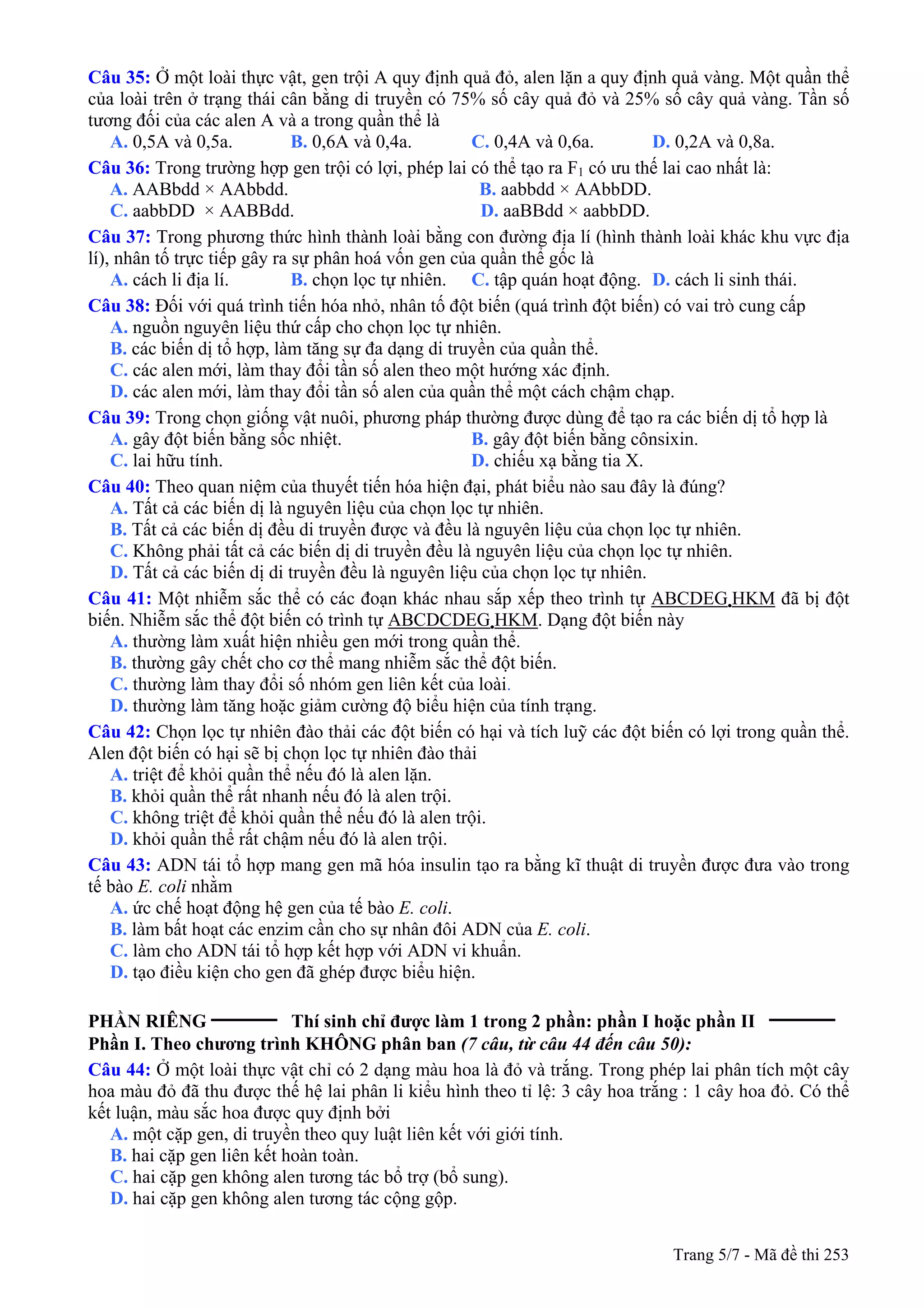 Trang 5/7 - Mã đề thi 253
Câu 35: Ở một loài thực vật, gen trội A quy định quả đỏ, alen lặn a quy định quả vàng. Một quần thể
của loài trên ở trạng thái cân bằng di truyền có 75% số cây quả đỏ và 25% số cây quả vàng. Tần số
tương đối của các alen A và a trong quần thể là
A. 0,5A và 0,5a. B. 0,6A và 0,4a. C. 0,4A và 0,6a. D. 0,2A và 0,8a.
Câu 36: Trong trường hợp gen trội có lợi, phép lai có thể tạo ra F1 có ưu thế lai cao nhất là:
A. AABbdd × AAbbdd. B. aabbdd × AAbbDD.
C. aabbDD × AABBdd. D. aaBBdd × aabbDD.
Câu 37: Trong phương thức hình thành loài bằng con đường địa lí (hình thành loài khác khu vực địa
lí), nhân tố trực tiếp gây ra sự phân hoá vốn gen của quần thể gốc là
A. cách li địa lí. B. chọn lọc tự nhiên. C. tập quán hoạt động. D. cách li sinh thái.
Câu 38: Đối với quá trình tiến hóa nhỏ, nhân tố đột biến (quá trình đột biến) có vai trò cung cấp
A. nguồn nguyên liệu thứ cấp cho chọn lọc tự nhiên.
B. các biến dị tổ hợp, làm tăng sự đa dạng di truyền của quần thể.
C. các alen mới, làm thay đổi tần số alen theo một hướng xác định.
D. các alen mới, làm thay đổi tần số alen của quần thể một cách chậm chạp.
Câu 39: Trong chọn giống vật nuôi, phương pháp thường được dùng để tạo ra các biến dị tổ hợp là
A. gây đột biến bằng sốc nhiệt. B. gây đột biến bằng cônsixin.
C. lai hữu tính. D. chiếu xạ bằng tia X.
Câu 40: Theo quan niệm của thuyết tiến hóa hiện đại, phát biểu nào sau đây là đúng?
A. Tất cả các biến dị là nguyên liệu của chọn lọc tự nhiên.
B. Tất cả các biến dị đều di truyền được và đều là nguyên liệu của chọn lọc tự nhiên.
C. Không phải tất cả các biến dị di truyền đều là nguyên liệu của chọn lọc tự nhiên.
D. Tất cả các biến dị di truyền đều là nguyên liệu của chọn lọc tự nhiên.
Câu 41: Một nhiễm sắc thể có các đoạn khác nhau sắp xếp theo trình tự ABCDEG HKM đã bị đột
biến. Nhiễm sắc thể đột biến có trình tự ABCDCDEG HKM. Dạng đột biến này
A. thường làm xuất hiện nhiều gen mới trong quần thể.
B. thường gây chết cho cơ thể mang nhiễm sắc thể đột biến.
C. thường làm thay đổi số nhóm gen liên kết của loài.
D. thường làm tăng hoặc giảm cường độ biểu hiện của tính trạng.
Câu 42: Chọn lọc tự nhiên đào thải các đột biến có hại và tích luỹ các đột biến có lợi trong quần thể.
Alen đột biến có hại sẽ bị chọn lọc tự nhiên đào thải
A. triệt để khỏi quần thể nếu đó là alen lặn.
B. khỏi quần thể rất nhanh nếu đó là alen trội.
C. không triệt để khỏi quần thể nếu đó là alen trội.
D. khỏi quần thể rất chậm nếu đó là alen trội.
Câu 43: ADN tái tổ hợp mang gen mã hóa insulin tạo ra bằng kĩ thuật di truyền được đưa vào trong
tế bào E. coli nhằm
A. ức chế hoạt động hệ gen của tế bào E. coli.
B. làm bất hoạt các enzim cần cho sự nhân đôi ADN của E. coli.
C. làm cho ADN tái tổ hợp kết hợp với ADN vi khuẩn.
D. tạo điều kiện cho gen đã ghép được biểu hiện.
PHẦN RIÊNG __________
Thí sinh chỉ được làm 1 trong 2 phần: phần I hoặc phần II __________
Phần I. Theo chương trình KHÔNG phân ban (7 câu, từ câu 44 đến câu 50):
Câu 44: Ở một loài thực vật chỉ có 2 dạng màu hoa là đỏ và trắng. Trong phép lai phân tích một cây
hoa màu đỏ đã thu được thế hệ lai phân li kiểu hình theo tỉ lệ: 3 cây hoa trắng : 1 cây hoa đỏ. Có thể
kết luận, màu sắc hoa được quy định bởi
A. một cặp gen, di truyền theo quy luật liên kết với giới tính.
B. hai cặp gen liên kết hoàn toàn.
C. hai cặp gen không alen tương tác bổ trợ (bổ sung).
D. hai cặp gen không alen tương tác cộng gộp.
 