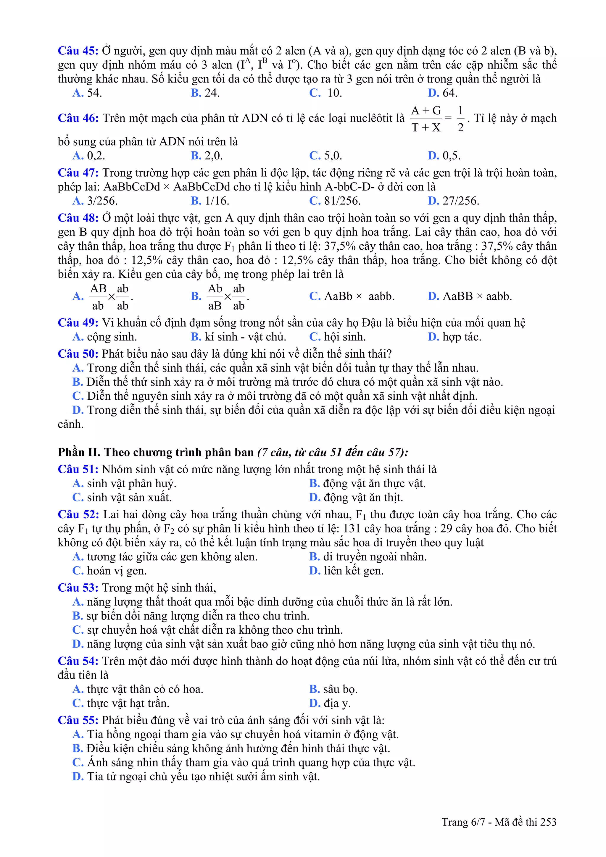 Trang 6/7 - Mã đề thi 253
Câu 45: Ở người, gen quy định màu mắt có 2 alen (A và a), gen quy định dạng tóc có 2 alen (B và b),
gen quy định nhóm máu có 3 alen (IA
, IB
và Io
). Cho biết các gen nằm trên các cặp nhiễm sắc thể
thường khác nhau. Số kiểu gen tối đa có thể được tạo ra từ 3 gen nói trên ở trong quần thể người là
A. 54. B. 24. C. 10. D. 64.
Câu 46: Trên một mạch của phân tử ADN có tỉ lệ các loại nuclêôtit là
A + G
T + X
=
2
1
. Tỉ lệ này ở mạch
bổ sung của phân tử ADN nói trên là
A. 0,2. B. 2,0. C. 5,0. D. 0,5.
Câu 47: Trong trường hợp các gen phân li độc lập, tác động riêng rẽ và các gen trội là trội hoàn toàn,
phép lai: AaBbCcDd × AaBbCcDd cho tỉ lệ kiểu hình A-bbC-D- ở đời con là
A. 3/256. B. 1/16. C. 81/256. D. 27/256.
Câu 48: Ở một loài thực vật, gen A quy định thân cao trội hoàn toàn so với gen a quy định thân thấp,
gen B quy định hoa đỏ trội hoàn toàn so với gen b quy định hoa trắng. Lai cây thân cao, hoa đỏ với
cây thân thấp, hoa trắng thu được F1 phân li theo tỉ lệ: 37,5% cây thân cao, hoa trắng : 37,5% cây thân
thấp, hoa đỏ : 12,5% cây thân cao, hoa đỏ : 12,5% cây thân thấp, hoa trắng. Cho biết không có đột
biến xảy ra. Kiểu gen của cây bố, mẹ trong phép lai trên là
A. .
ab
ab
ab
AB
× B. .
ab
ab
aB
Ab
× C. AaBb × aabb. D. AaBB × aabb.
Câu 49: Vi khuẩn cố định đạm sống trong nốt sần của cây họ Đậu là biểu hiện của mối quan hệ
A. cộng sinh. B. kí sinh - vật chủ. C. hội sinh. D. hợp tác.
Câu 50: Phát biểu nào sau đây là đúng khi nói về diễn thế sinh thái?
A. Trong diễn thế sinh thái, các quần xã sinh vật biến đổi tuần tự thay thế lẫn nhau.
B. Diễn thế thứ sinh xảy ra ở môi trường mà trước đó chưa có một quần xã sinh vật nào.
C. Diễn thế nguyên sinh xảy ra ở môi trường đã có một quần xã sinh vật nhất định.
D. Trong diễn thế sinh thái, sự biến đổi của quần xã diễn ra độc lập với sự biến đổi điều kiện ngoại
cảnh.
Phần II. Theo chương trình phân ban (7 câu, từ câu 51 đến câu 57):
Câu 51: Nhóm sinh vật có mức năng lượng lớn nhất trong một hệ sinh thái là
A. sinh vật phân huỷ. B. động vật ăn thực vật.
C. sinh vật sản xuất. D. động vật ăn thịt.
Câu 52: Lai hai dòng cây hoa trắng thuần chủng với nhau, F1 thu được toàn cây hoa trắng. Cho các
cây F1 tự thụ phấn, ở F2 có sự phân li kiểu hình theo tỉ lệ: 131 cây hoa trắng : 29 cây hoa đỏ. Cho biết
không có đột biến xảy ra, có thể kết luận tính trạng màu sắc hoa di truyền theo quy luật
A. tương tác giữa các gen không alen. B. di truyền ngoài nhân.
C. hoán vị gen. D. liên kết gen.
Câu 53: Trong một hệ sinh thái,
A. năng lượng thất thoát qua mỗi bậc dinh dưỡng của chuỗi thức ăn là rất lớn.
B. sự biến đổi năng lượng diễn ra theo chu trình.
C. sự chuyển hoá vật chất diễn ra không theo chu trình.
D. năng lượng của sinh vật sản xuất bao giờ cũng nhỏ hơn năng lượng của sinh vật tiêu thụ nó.
Câu 54: Trên một đảo mới được hình thành do hoạt động của núi lửa, nhóm sinh vật có thể đến cư trú
đầu tiên là
A. thực vật thân cỏ có hoa. B. sâu bọ.
C. thực vật hạt trần. D. địa y.
Câu 55: Phát biểu đúng về vai trò của ánh sáng đối với sinh vật là:
A. Tia hồng ngoại tham gia vào sự chuyển hoá vitamin ở động vật.
B. Điều kiện chiếu sáng không ảnh hưởng đến hình thái thực vật.
C. Ánh sáng nhìn thấy tham gia vào quá trình quang hợp của thực vật.
D. Tia tử ngoại chủ yếu tạo nhiệt sưởi ấm sinh vật.
 