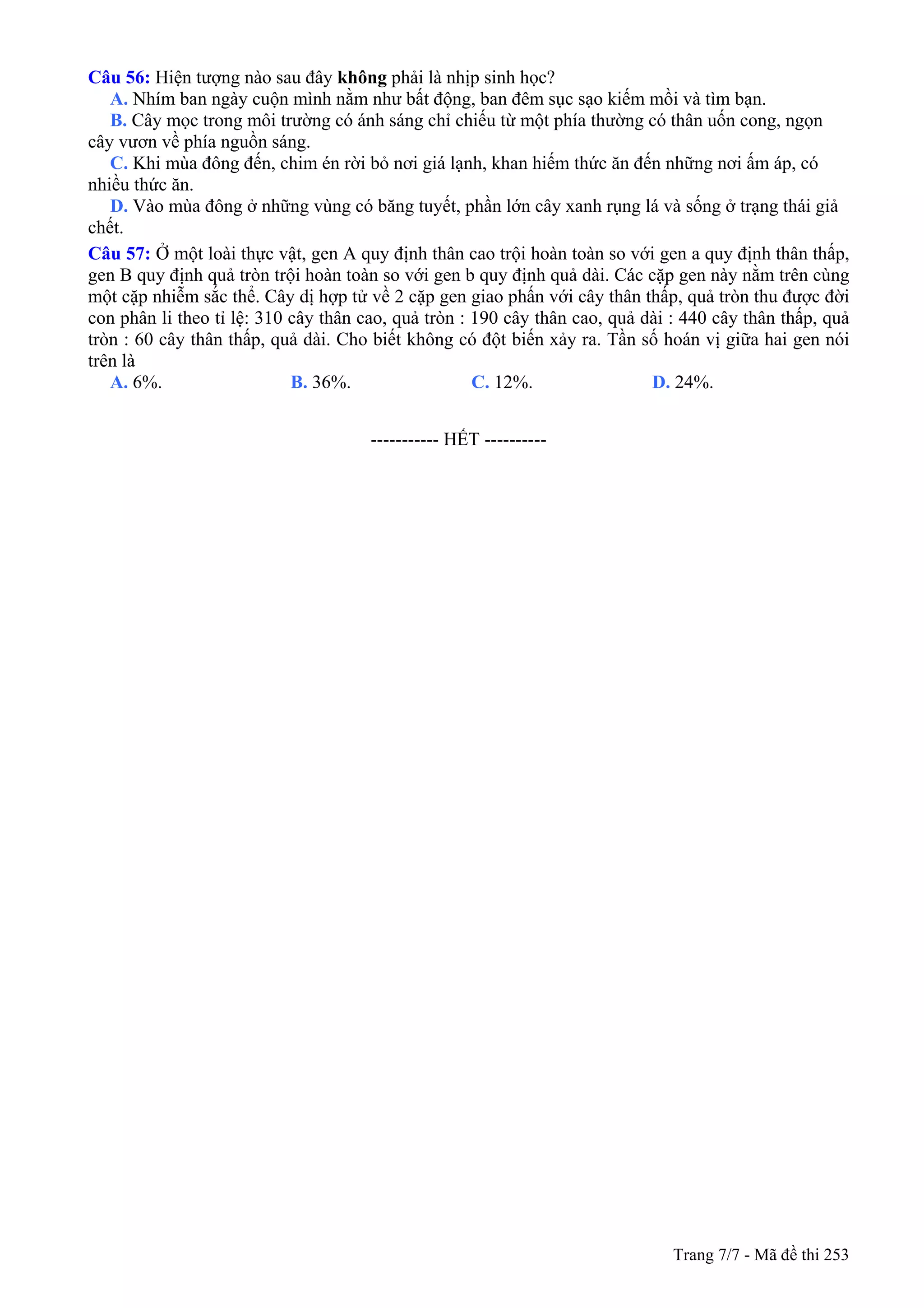 Trang 7/7 - Mã đề thi 253
Câu 56: Hiện tượng nào sau đây không phải là nhịp sinh học?
A. Nhím ban ngày cuộn mình nằm như bất động, ban đêm sục sạo kiếm mồi và tìm bạn.
B. Cây mọc trong môi trường có ánh sáng chỉ chiếu từ một phía thường có thân uốn cong, ngọn
cây vươn về phía nguồn sáng.
C. Khi mùa đông đến, chim én rời bỏ nơi giá lạnh, khan hiếm thức ăn đến những nơi ấm áp, có
nhiều thức ăn.
D. Vào mùa đông ở những vùng có băng tuyết, phần lớn cây xanh rụng lá và sống ở trạng thái giả
chết.
Câu 57: Ở một loài thực vật, gen A quy định thân cao trội hoàn toàn so với gen a quy định thân thấp,
gen B quy định quả tròn trội hoàn toàn so với gen b quy định quả dài. Các cặp gen này nằm trên cùng
một cặp nhiễm sắc thể. Cây dị hợp tử về 2 cặp gen giao phấn với cây thân thấp, quả tròn thu được đời
con phân li theo tỉ lệ: 310 cây thân cao, quả tròn : 190 cây thân cao, quả dài : 440 cây thân thấp, quả
tròn : 60 cây thân thấp, quả dài. Cho biết không có đột biến xảy ra. Tần số hoán vị giữa hai gen nói
trên là
A. 6%. B. 36%. C. 12%. D. 24%.
-----------------------------------------------
----------------------------------------------------- HẾT ----------
 