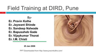 Field Training at DIRD, Pune
By-
Er. Pravin Kolhe
Er. Jaywant Shinde
Er. Sandeep Nalwade
Er. Bapusaheb Gade
Er. Vijaykumar Thorat
Er. I.M. Chisti
25 Jan 2008
1
PPT Downloaded from http://www.pravinkolhe.com/
 