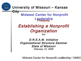 Midwest Center for Nonprofit Leadership / UMKC1
Presents
Establishing a Nonprofit
Organization
For
D.R.E.A.M. Initiative
Organizational Structure Seminar
State of Missouri
February 12, 2008
Midwest Center for Nonprofit
Leadership
University of Missouri – Kansas
City
 