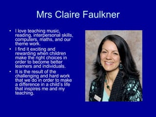 Mrs Claire Faulkner I love teaching music, reading, interpersonal skills, computers, maths, and our theme work. I find it exciting and rewarding when children make the right choices in order to become better learners and individuals. It is the result of the challenging and hard work that we do in order to make a difference in a child’s life that inspires me and my teaching.  