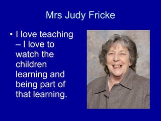 Mrs Judy Fricke I love teaching – I love to watch the children learning and being part of that learning.  