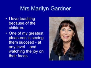 Mrs Marilyn Gardner I love teaching because of the children.  One of my greatest pleasures is seeing them succeed - at any level  - and watching the joy on their faces. 
