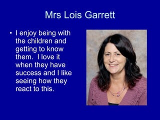 Mrs Lois Garrett I enjoy being with the children and getting to know them.  I love it when they have success and I like seeing how they react to this. 