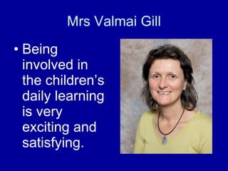 Mrs Valmai Gill Being involved in the children’s daily learning is very exciting and satisfying. 