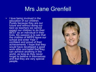Mrs Jane Grenfell I love being involved in the education of our children. Purely because they are our future and without doing our best as teachers we cannot expect our children to do their BEST as an individual in their lives. My passion is to see that the children of MPPS leave our school and enter Year 7 confident and proud of their achievements. I hope that they would have developed a good work ethic and belief that they can achieve anything in the world, as long as they never forget to believe in themselves and that they are very special people.  
