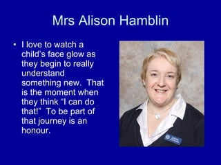 Mrs Alison Hamblin I love to watch a child’s face glow as they begin to really understand something new.  That is the moment when they think “I can do that!”  To be part of that journey is an honour. 