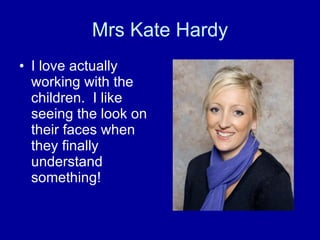 Mrs Kate Hardy I love actually working with the children.  I like seeing the look on their faces when they finally understand something! 