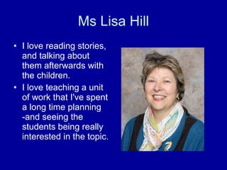 Ms Lisa Hill I love reading stories, and talking about them afterwards with the children. I love teaching a unit of work that I've spent a long time planning -and seeing the students being really interested in the topic. 
