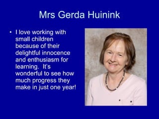 Mrs Gerda Huinink I love working with small children because of their delightful innocence and enthusiasm for learning.  It’s wonderful to see how much progress they make in just one year! 