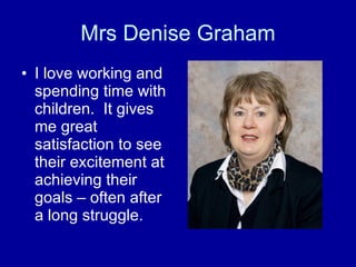 Mrs Denise Graham I love working and spending time with children.  It gives me great satisfaction to see their excitement at achieving their goals – often after a long struggle.  