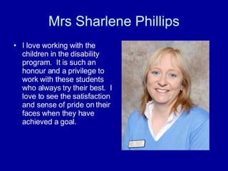 Mrs Sharlene Phillips I love working with the children in the disability program.  It is such an honour and a privilege to work with these students who always try their best.  I love to see the satisfaction and sense of pride on their faces when they have achieved a goal. 