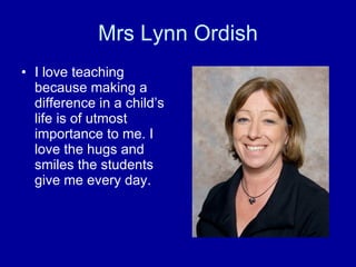Mrs Lynn Ordish I love teaching because making a difference in a child’s life is of utmost importance to me. I love the hugs and smiles the students give me every day.  