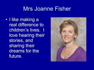 Mrs Joanne Fisher I like making a real difference to children’s lives.  I love hearing their stories, and sharing their dreams for the future.   