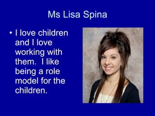 Ms Lisa Spina I love children and I love working with them.  I like being a role model for the children. 