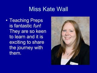 Miss Kate Wall Teaching Preps is fantastic  fun ! They are so keen to learn and it is exciting to share the journey with them. 