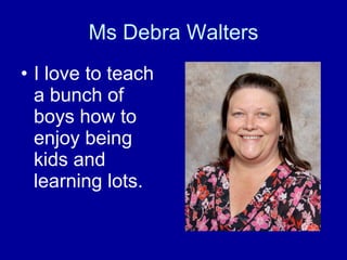 Ms Debra Walters I love to teach a bunch of boys how to enjoy being kids and learning lots. 