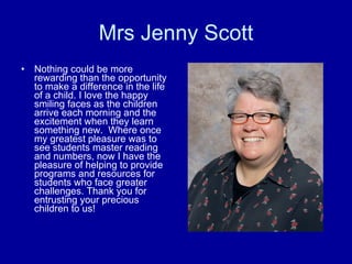 Mrs Jenny Scott Nothing could be more rewarding than the opportunity to make a difference in the life of a child. I love the happy smiling faces as the children arrive each morning and the excitement when they learn something new.  Where once my greatest pleasure was to see students master reading and numbers, now I have the pleasure of helping to provide programs and resources for students who face greater challenges. Thank you for entrusting your precious children to us!  