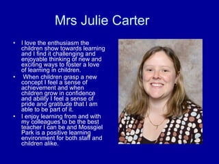 Mrs Julie Carter I love the enthusiasm the children show towards learning and I find it challenging and enjoyable thinking of new and exciting ways to foster a love of learning in children.    When children grasp a new concept I feel a sense of achievement and when children grow in confidence and ability I feel a sense of pride and gratitude that I am able to be part of it. I enjoy learning from and with my colleagues to be the best teacher I can be and Mossgiel Park is a positive learning environment for both staff and children alike. 