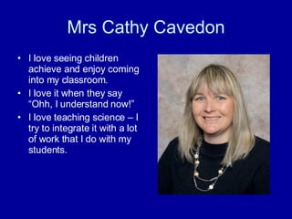 Mrs Cathy Cavedon I love seeing children achieve and enjoy coming into my classroom.  I love it when they say “Ohh, I understand now!” I love teaching science – I try to integrate it with a lot of work that I do with my students. 