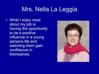 Mrs. Nella La Leggia What I enjoy most about my job is having the opportunity to be a positive influence in a young persons life and watching them gain confidence in themselves. 