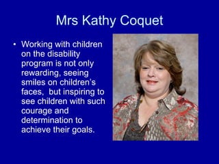 Mrs Kathy Coquet Working with children on the disability program is not only rewarding, seeing smiles on children’s faces,  but inspiring to see children with such courage and determination to achieve their goals. 