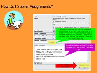 How Do I Submit Assignments? You can save work as a file and upload an attachment. This is the preferred method of sending assignments. Just click “choose” or “browse”  and find the file on your computer. Then click on the file. You can copy and paste or type your answers into the student comment box. There are two ways to submit a file. Copy and paste your work in the student comment area. You can upload a file in the Optional Upload area. Click this box before you click “submit” 