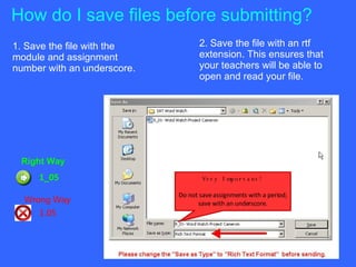 How do I save files before submitting? 1. Save the file with the module and assignment number with an underscore.  2. Save the file with an rtf extension. This ensures that your teachers will be able to open and read your file. Right Way 1_05 Wrong Way 1.05 Very Important! Do not save assignments with a period; save with an underscore. 