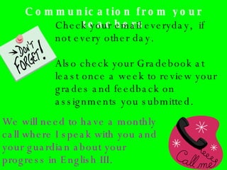 Communication from your teachers Check your email everyday,  if not every other day.  Also check your Gradebook at least once a week to review your grades and feedback on assignments you submitted. We will need to have a monthly call where I speak with you and your guardian about your progress in English III. 