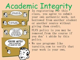Academic Integrity In registering for this class, you agree to submit your own authentic work, not borrowed from another student or another source without giving them credit. FLVS policy is you may be removed from the course if you don’t abide by this policy. We use programs like turnitin.com to verify that your work is your own. 