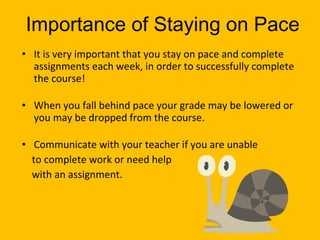 Importance of Staying on Pace It is very important that you stay on pace and complete assignments each week, in order to successfully complete the course! When you fall behind pace your grade may be lowered or you may be dropped from the course. Communicate with your teacher if you are unable to complete work or need help with an assignment. 