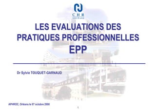 LES EVALUATIONS DES
      PRATIQUES PROFESSIONNELLES
                                     EPP
       Dr Sylvie TOUQUET-GARNAUD




APHROC, Orléans le 07 octobre 2008
                                      1
 