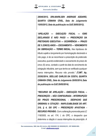 ADVOGADOS & ASSOCIADOS
Assessoria Jurídica
Rua xxxxxxxxxxxx, 000, Sala 00, Centro, XXX XXXXXXX XX XXXXXXX/SP, CEP 00000-000.
E-mail: adv@xxxxxx.org.br
10
28046/2012, DRA.MARILSEN ANDRADE ADDARIO,
QUARTA CÂMARA CÍVEL, Data do Julgamento
15/05/2012, Data da publicação no DJE 28/05/2012).
“APELAÇÃO — EXECUÇÃO FISCAL — ICMS
DECLARADO E NÃO PAGO — PRESCRIÇÃO DA
PRETENSÃO EXECUTIVA — OCORRÊNCIA — PRAZO
DE 5 (CINCO) ANOS — ESCOAMENTO — VENCIMENTO
DA OBRIGAÇÃO — TERMO INICIAL. Nas hipóteses de
tributo sujeito a lançamento por homologação declarado e
não pago, é de se reconhecer a prescrição da pretensão
executiva,quando evidenciado o escoamento do prazo de
cinco (5) anos, contado a partir da data do vencimento da
obrigação tributária, sem que tenha se verificado qualquer
marco interruptivo. Recurso não provido.” (TJMT. Ap,
25392/2014, DES.LUIZ CARLOS DA COSTA, QUARTA
CÂMARA CÍVEL, Data do Julgamento 20/05/2014, Data
da publicação no DJE 29/05/2014).
“RECURSO DE APELAÇÃO – EXECUÇÃO FISCAL –
PRESCRIÇÃO – NÃO CONFIGURADA - INTERRUPÇÃO
DO PRAZO PRESCRICIONAL - DESPACHO QUE
ORDENOU A CITAÇÃO - INAPLICABILIDADE DO ART.
219, § 4, DO CPC – PRESCRIÇÃO AFASTADA -
RECURSO PROVIDO. Com a alteração promovidapela LC
118/2005, no art. 174, I, do CPC, o despacho que
determina a citação é causa interruptiva da prescrição. A
 