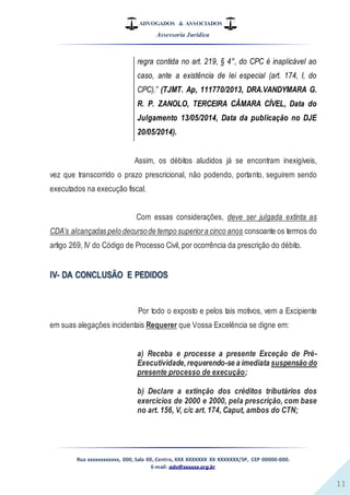 ADVOGADOS & ASSOCIADOS
Assessoria Jurídica
Rua xxxxxxxxxxxx, 000, Sala 00, Centro, XXX XXXXXXX XX XXXXXXX/SP, CEP 00000-000.
E-mail: adv@xxxxxx.org.br
11
regra contida no art. 219, § 4°, do CPC é inaplicável ao
caso, ante a existência de lei especial (art. 174, I, do
CPC).” (TJMT. Ap, 111770/2013, DRA.VANDYMARA G.
R. P. ZANOLO, TERCEIRA CÂMARA CÍVEL, Data do
Julgamento 13/05/2014, Data da publicação no DJE
20/05/2014).
Assim, os débitos aludidos já se encontram inexigíveis,
vez que transcorrido o prazo prescricional, não podendo, portanto, seguirem sendo
executados na execução fiscal.
Com essas considerações, deve ser julgada extinta as
CDA’s alcançadas pelo decursode tempo superiora cinco anos consoante os termos do
artigo 269, IV do Código de Processo Civil, por ocorrência da prescrição do débito.
IV- DA CONCLUSÃO E PEDIDOS
Por todo o exposto e pelos tais motivos, vem a Excipiente
em suas alegações incidentais Requerer que Vossa Excelência se digne em:
a) Receba e processe a presente Exceção de Pré-
Executividade,requerendo-se a imediata suspensão do
presente processo de execução;
b) Declare a extinção dos créditos tributários dos
exercícios de 2000 e 2000, pela prescrição, com base
no art. 156, V, c/c art. 174, Caput, ambos do CTN;
 