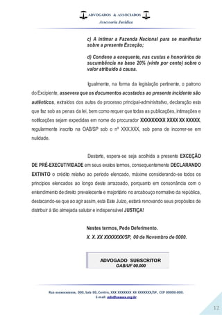 ADVOGADOS & ASSOCIADOS
Assessoria Jurídica
Rua xxxxxxxxxxxx, 000, Sala 00, Centro, XXX XXXXXXX XX XXXXXXX/SP, CEP 00000-000.
E-mail: adv@xxxxxx.org.br
12
c) A intimar a Fazenda Nacional para se manifestar
sobre a presente Exceção;
d) Condene a exequente, nas custas e honorários de
sucumbência na base 20% (vinte por cento) sobre o
valor atribuído à causa.
Igualmente, na forma da legislação pertinente, o patrono
do Excipiente, assevera que os documentos acostados ao presente incidente são
autênticos, extraídos dos autos do processo principal-administrativo, declaração esta
que faz sob as penas da lei, bem como requer que todas as publicações, intimações e
notificações sejam expedidas em nome do procurador XXXXXXXXX XXXX XX XXXXX,
regularmente inscrito na OAB/SP sob o nº XXX.XXX, sob pena de incorrer-se em
nulidade.
Destarte, espera-se seja acolhida a presente EXCEÇÃO
DE PRÉ-EXECUTIVIDADE em seus exatos termos, consequentemente DECLARANDO
EXTINTO o crédito relativo ao período elencado, máxime considerando-se todos os
princípios elencados ao longo deste arrazoado, porquanto em consonância com o
entendimento de direito prevalecente e majoritário no arcabouço normativo da república,
destacando-se que ao agirassim, esta Este Juízo, estará renovando seus propósitos de
distribuir à tão almejada salutar e indispensável JUSTIÇA!
Nestes termos, Pede Deferimento.
X. X. XX XXXXXXX/SP, 00 de Novembro de 0000.
ADVOGADO SUBSCRITOR
OAB/UF 00.000
 