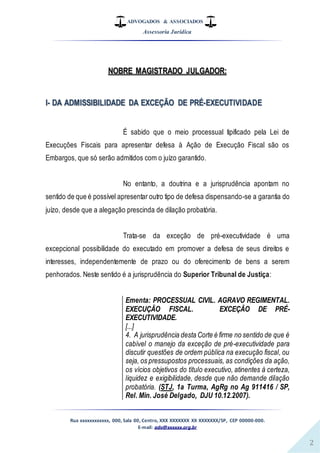 ADVOGADOS & ASSOCIADOS
Assessoria Jurídica
Rua xxxxxxxxxxxx, 000, Sala 00, Centro, XXX XXXXXXX XX XXXXXXX/SP, CEP 00000-000.
E-mail: adv@xxxxxx.org.br
2
NOBRE MAGISTRADO JULGADOR:
I- DA ADMISSIBILIDADE DA EXCEÇÃO DE PRÉ-EXECUTIVIDADE
É sabido que o meio processual tipificado pela Lei de
Execuções Fiscais para apresentar defesa à Ação de Execução Fiscal são os
Embargos, que só serão admitidos com o juízo garantido.
No entanto, a doutrina e a jurisprudência apontam no
sentido de que é possível apresentar outro tipo de defesa dispensando-se a garantia do
juízo, desde que a alegação prescinda de dilação probatória.
Trata-se da exceção de pré-executividade é uma
excepcional possibilidade do executado em promover a defesa de seus direitos e
interesses, independentemente de prazo ou do oferecimento de bens a serem
penhorados. Neste sentido é a jurisprudência do Superior Tribunal de Justiça:
Ementa: PROCESSUAL CIVIL. AGRAVO REGIMENTAL.
EXECUÇÃO FISCAL. EXCEÇÃO DE PRÉ-
EXECUTIVIDADE.
[...]
4. A jurisprudência desta Corte é firme no sentido de que é
cabível o manejo da exceção de pré-executividade para
discutir questões de ordem pública na execução fiscal, ou
seja, os pressupostos processuais, as condições da ação,
os vícios objetivos do título executivo, atinentes à certeza,
liquidez e exigibilidade, desde que não demande dilação
probatória. (STJ, 1a Turma, AgRg no Ag 911416 / SP,
Rel. Min. José Delgado, DJU 10.12.2007).
 