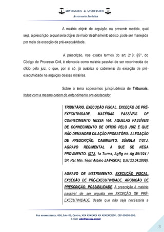ADVOGADOS & ASSOCIADOS
Assessoria Jurídica
Rua xxxxxxxxxxxx, 000, Sala 00, Centro, XXX XXXXXXX XX XXXXXXX/SP, CEP 00000-000.
E-mail: adv@xxxxxx.org.br
3
A matéria objeto de arguição na presente medida, qual
seja, a prescrição,a qual será objeto de maiordetalhamento abaixo,pode ser manejada
por meio da exceção de pré-executividade.
A prescrição, nos exatos termos do art. 219, §5°, do
Código de Processo Civil, é elencada como matéria passível de ser reconhecida de
ofício pelo juiz, o que, por si só, já autoriza o cabimento da exceção de pré-
executividade na arguição dessas matérias.
Sobre o tema sopesemos jurisprudência de Tribunais,
todos com a mesma ordem de entendimento ora destacado:
TRIBUTÁRIO. EXECUÇÃO FISCAL. EXCEÇÃO DE PRÉ-
EXECUTIVIDADE. MATÉRIAS PASSÍVEIS DE
CONHECIMENTO NESSA VIA: AQUELAS PASSÍVEIS
DE CONHECIMENTO DE OFÍCIO PELO JUIZ E QUE
NÃO DEMANDEM DILAÇÃO PROBATÓRIA. ALEGAÇÃO
DE PRESCRIÇÃO. CABIMENTO. SÚMULA 7/STJ.
AGRAVO REGIMENTAL A QUE SE NEGA
PROVIMENTO. (STJ, 1a Turma, AgRg no Ag 891924 /
SP, Rel.Min. Teori Albino ZAVASCKI, DJU 23.04.2008).
AGRAVO DE INSTRUMENTO. EXECUÇÃO FISCAL.
EXCEÇÃO DE PRÉ-EXECUTIVIDADE. ARGUIÇÃO DE
PRESCRIÇÃO. POSSIBILIDADE. A prescrição é matéria
passível de ser arguida em EXCEÇÃO DE PRÉ-
EXECUTIVIDADE, desde que não seja necessária a
 