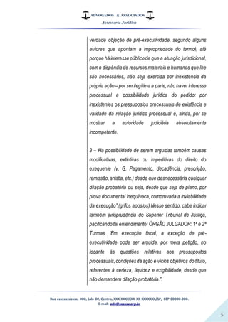ADVOGADOS & ASSOCIADOS
Assessoria Jurídica
Rua xxxxxxxxxxxx, 000, Sala 00, Centro, XXX XXXXXXX XX XXXXXXX/SP, CEP 00000-000.
E-mail: adv@xxxxxx.org.br
5
verdade objeção de pré-executividade, segundo alguns
autores que apontam a impropriedade do termo), até
porque há interesse públicode que a atuação jurisdicional,
com o dispêndio de recursos materiais e humanos que lhe
são necessários, não seja exercida por inexistência da
própria ação – por serilegítima a parte, não haverinteresse
processual e possibilidade jurídica do pedido; por
inexistentes os pressupostos processuais de existência e
validade da relação jurídico-processual e, ainda, por se
mostrar a autoridade judiciária absolutamente
incompetente.
3 – Há possibilidade de serem arguidas também causas
modificativas, extintivas ou impeditivas do direito do
exequente (v. G. Pagamento, decadência, prescrição,
remissão,anistia, etc.) desde que desnecessária qualquer
dilação probatória ou seja, desde que seja de plano, por
prova documental inequívoca, comprovada a inviabilidade
da execução”.(grifos apostos) Nesse sentido, cabe indicar
também jurisprudência do Superior Tribunal de Justiça,
pacificando tal entendimento: ÓRGÃO JULGADOR: 1ª e 2ª
Turmas “Em execução fiscal, a exceção de pré-
executividade pode ser arguida, por mera petição, no
tocante às questões relativas aos pressupostos
processuais,condiçõesda ação e vícios objetivos do título,
referentes à certeza, liquidez e exigibilidade, desde que
não demandem dilação probatória.”.
 