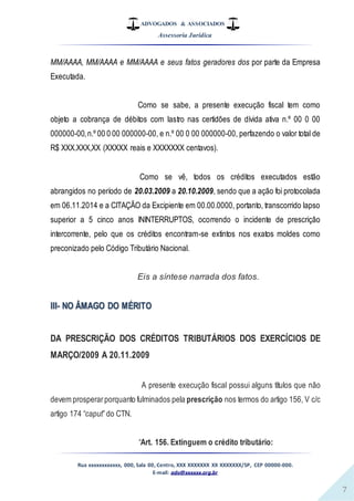ADVOGADOS & ASSOCIADOS
Assessoria Jurídica
Rua xxxxxxxxxxxx, 000, Sala 00, Centro, XXX XXXXXXX XX XXXXXXX/SP, CEP 00000-000.
E-mail: adv@xxxxxx.org.br
7
MM/AAAA, MM/AAAA e MM/AAAA e seus fatos geradores dos por parte da Empresa
Executada.
Como se sabe, a presente execução fiscal tem como
objeto a cobrança de débitos com lastro nas certidões de dívida ativa n.º 00 0 00
000000-00,n.º 00 0 00 000000-00, e n.º 00 0 00 000000-00, perfazendo o valor total de
R$ XXX.XXX,XX (XXXXX reais e XXXXXXX centavos).
Como se vê, todos os créditos executados estão
abrangidos no período de 20.03.2009 a 20.10.2009, sendo que a ação foi protocolada
em 06.11.2014 e a CITAÇÃO da Excipiente em 00.00.0000, portanto, transcorrido lapso
superior a 5 cinco anos ININTERRUPTOS, ocorrendo o incidente de prescrição
intercorrente, pelo que os créditos encontram-se extintos nos exatos moldes como
preconizado pelo Código Tributário Nacional.
Eis a síntese narrada dos fatos.
III- NO ÂMAGO DO MÉRITO
DA PRESCRIÇÃO DOS CRÉDITOS TRIBUTÁRIOS DOS EXERCÍCIOS DE
MARÇO/2009 A 20.11.2009
A presente execução fiscal possui alguns títulos que não
devem prosperarporquanto fulminados pela prescrição nos termos do artigo 156, V c/c
artigo 174 “caput”do CTN.
“Art. 156. Extinguem o crédito tributário:
 