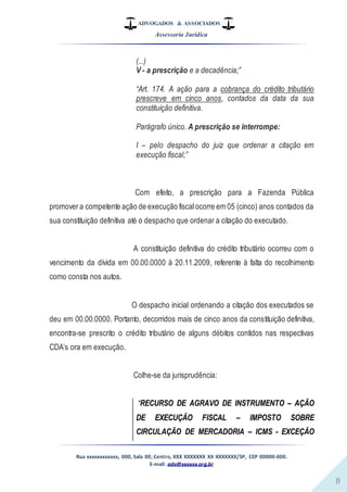 ADVOGADOS & ASSOCIADOS
Assessoria Jurídica
Rua xxxxxxxxxxxx, 000, Sala 00, Centro, XXX XXXXXXX XX XXXXXXX/SP, CEP 00000-000.
E-mail: adv@xxxxxx.org.br
8
(...)
V - a prescrição e a decadência;”
“Art. 174. A ação para a cobrança do crédito tributário
prescreve em cinco anos, contados da data da sua
constituição definitiva.
Parágrafo único. A prescrição se interrompe:
I – pelo despacho do juiz que ordenar a citação em
execução fiscal;”
Com efeito, a prescrição para a Fazenda Pública
promovera competente ação de execução fiscalocorre em 05 (cinco) anos contados da
sua constituição definitiva até o despacho que ordenar a citação do executado.
A constituição definitiva do crédito tributário ocorreu com o
vencimento da dívida em 00.00.0000 à 20.11.2009, referente à falta do recolhimento
como consta nos autos.
O despacho inicial ordenando a citação dos executados se
deu em 00.00.0000. Portanto, decorridos mais de cinco anos da constituição definitiva,
encontra-se prescrito o crédito tributário de alguns débitos contidos nas respectivas
CDA’s ora em execução.
Colhe-se da jurisprudência:
“RECURSO DE AGRAVO DE INSTRUMENTO – AÇÃO
DE EXECUÇÃO FISCAL – IMPOSTO SOBRE
CIRCULAÇÃO DE MERCADORIA – ICMS - EXCEÇÃO
 
