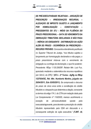 ADVOGADOS & ASSOCIADOS
Assessoria Jurídica
Rua xxxxxxxxxxxx, 000, Sala 00, Centro, XXX XXXXXXX XX XXXXXXX/SP, CEP 00000-000.
E-mail: adv@xxxxxx.org.br
9
DE PRÉ-EXECUTIVIDADE REJEITADA – ARGUIÇÃO DE
PRESCRIÇÃO – IRRESIGNAÇÃO RECURSAL –
ALEGAÇÃO DE IMPOSTO SUJEITO A LANÇAMENTO
POR HOMOLOGAÇÃO – CONSTATAÇÃO –
PRECEDENTES DO STJ - INÍCIO DA FLUÊNCIA DO
PRAZO PRESCRICIONAL – DATA DO VENCIMENTO DA
OBRIGAÇÃO TRIBUTÁRIA DECLARADA E NÃO PAGA
– INÉRCIA DO EXEQUENTE - DISTRIBUIÇÃO DA AÇÃO
ALÉM DO PRAZO - OCORRÊNCIA DA PRESCRIÇÃO –
RECURSO PROVIDO. Consoante entendimento pacificado
no Superior Tribunal de Justiça, “nos tributos sujeitos a
lançamento por homologação declarados e não pagos, o
prazo prescricional inicia-se com o vencimento da
obrigação ou a entrega da declaração, o que for posterior.
Precedente: REsp 1.120.295/SP, Relator Min. Luiz Fux,
apreciado mediante a sistemática dos recursos repetitivos
(art. 543-C, do CPC).” (STJ – 2ª Turma - AgRg no REsp
1227654/SC, Rel. Min. Humberto Martins, julgado em
26/04/2011, DJe 03/05/2011). Se comprovado o decurso
do prazo de cinco anos entre a constituição do crédito
tributário e o despacho que determina a citação,consoante
os termos do artigo 174, I, do CTN com redação dada pela
Lei Complementar nº 118/2005, merece acolhimento a
exceção de pré-executividade oposta pela
executada/agravante,para decretara prescrição do crédito
tributário representado pela CDA em discussão e a
consequente extinção da ação executória.” (TJMT. AI,
 