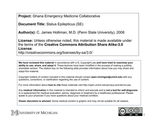 Project: Ghana Emergency Medicine Collaborative
Document Title: Status Epilepticus (SE)
Author(s): C. James Holliman, M.D. (Penn State University), 2008
License: Unless otherwise noted, this material is made available under
the terms of the Creative Commons Attribution Share Alike-3.0
License:
http://creativecommons.org/licenses/by-sa/3.0/
We have reviewed this material in accordance with U.S. Copyright Law and have tried to maximize your
ability to use, share, and adapt it. These lectures have been modified in the process of making a publicly
shareable version. The citation key on the following slide provides information about how you may share and
adapt this material.
Copyright holders of content included in this material should contact open.michigan@umich.edu with any
questions, corrections, or clarification regarding the use of content.
For more information about how to cite these materials visit http://open.umich.edu/privacy-and-terms-use.
Any medical information in this material is intended to inform and educate and is not a tool for self-diagnosis
or a replacement for medical evaluation, advice, diagnosis or treatment by a healthcare professional. Please
speak to your physician if you have questions about your medical condition.
Viewer discretion is advised: Some medical content is graphic and may not be suitable for all viewers.
1
 