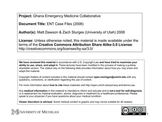 Project: Ghana Emergency Medicine Collaborative
Document Title: ENT Case Files (2008)
Author(s): Matt Dawson & Zach Sturges (University of Utah) 2008
License: Unless otherwise noted, this material is made available under the
terms of the Creative Commons Attribution Share Alike-3.0 License:
http://creativecommons.org/licenses/by-sa/3.0/

We have reviewed this material in accordance with U.S. Copyright Law and have tried to maximize your
ability to use, share, and adapt it. These lectures have been modified in the process of making a publicly
shareable version. The citation key on the following slide provides information about how you may share and
adapt this material.
Copyright holders of content included in this material should contact open.michigan@umich.edu with any
questions, corrections, or clarification regarding the use of content.
For more information about how to cite these materials visit http://open.umich.edu/privacy-and-terms-use.
Any medical information in this material is intended to inform and educate and is not a tool for self-diagnosis
or a replacement for medical evaluation, advice, diagnosis or treatment by a healthcare professional. Please
speak to your physician if you have questions about your medical condition.
Viewer discretion is advised: Some medical content is graphic and may not be suitable for all viewers.

1

 