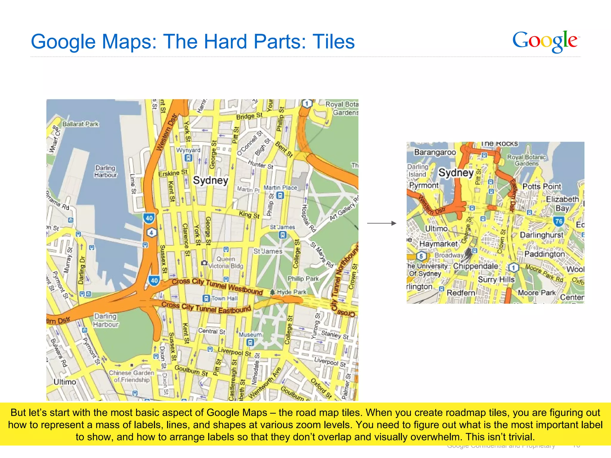 Google Maps: The Hard Parts: Tiles But let’s start with the most basic aspect of Google Maps – the road map tiles. When you create roadmap tiles, you are figuring out how to represent a mass of labels, lines, and shapes at various zoom levels. You need to figure out what is the most important label to show, and how to arrange labels so that they don’t overlap and visually overwhelm. This isn’t trivial. 