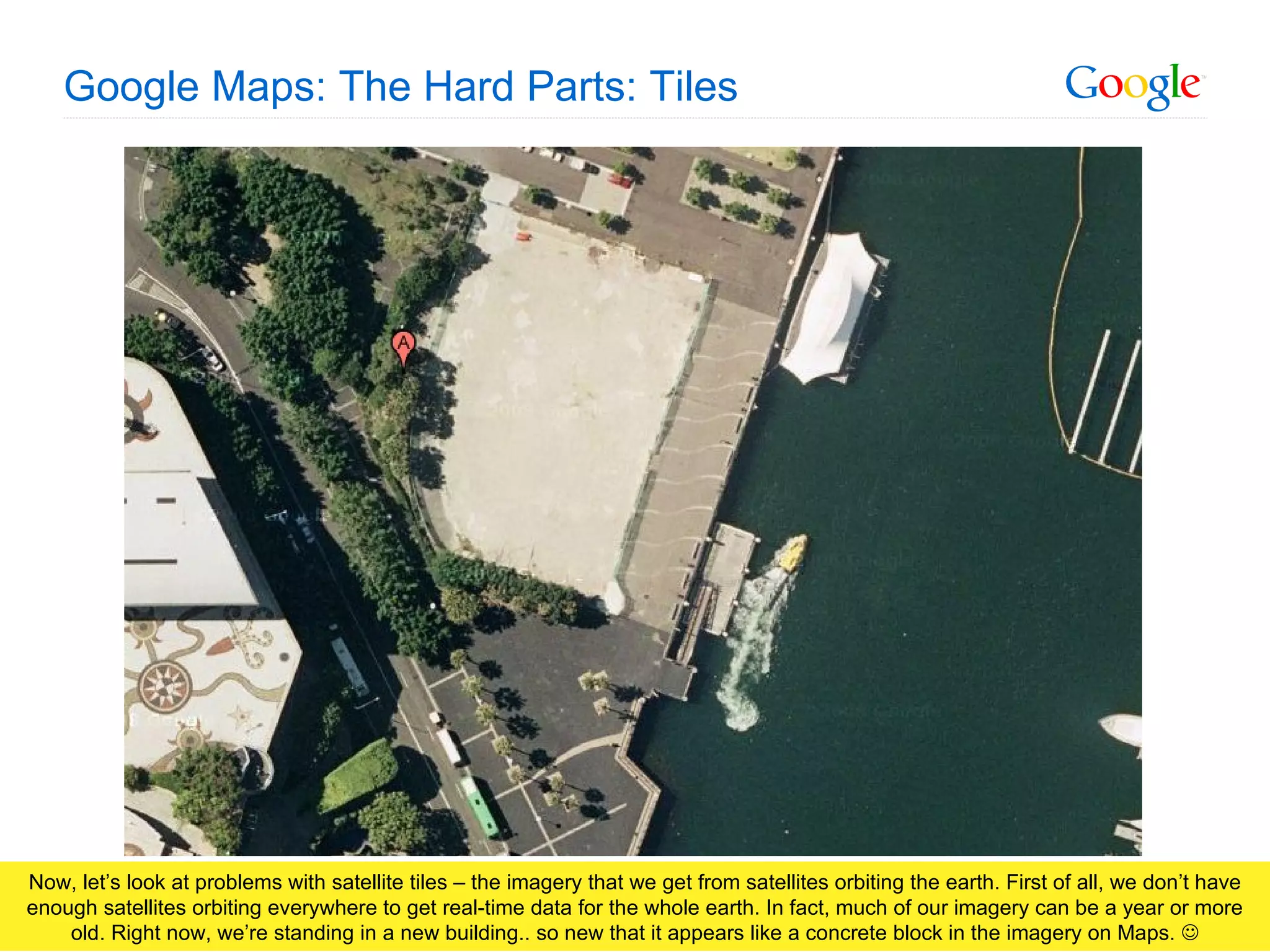 Google Maps: The Hard Parts: Tiles Now, let’s look at problems with satellite tiles – the imagery that we get from satellites orbiting the earth. First of all, we don’t have enough satellites orbiting everywhere to get real-time data for the whole earth. In fact, much of our imagery can be a year or more old. Right now, we’re standing in a new building.. so new that it appears like a concrete block in the imagery on Maps.   