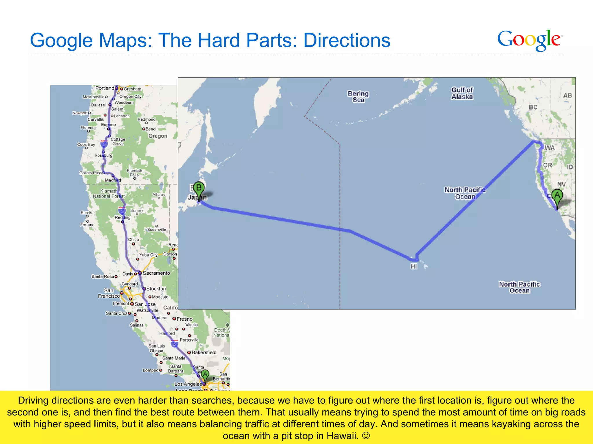 Google Maps: The Hard Parts: Directions Driving directions are even harder than searches, because we have to figure out where the first location is, figure out where the second one is, and then find the best route between them. That usually means trying to spend the most amount of time on big roads with higher speed limits, but it also means balancing traffic at different times of day. And sometimes it means kayaking across the ocean with a pit stop in Hawaii.   