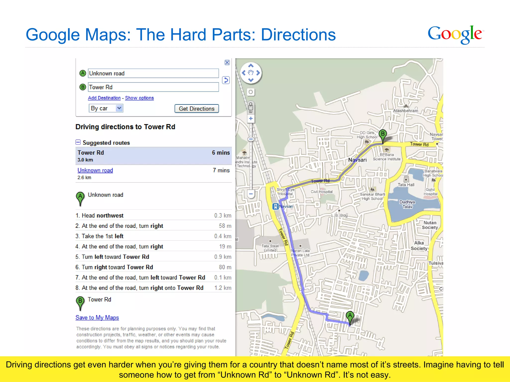 Google Maps: The Hard Parts: Directions Driving directions get even harder when you’re giving them for a country that doesn’t name most of it’s streets. Imagine having to tell someone how to get from “Unknown Rd” to “Unknown Rd”. It’s not easy. 