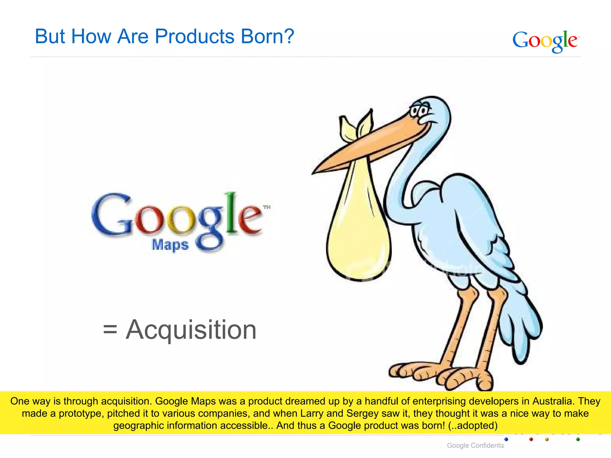 But How Are Products Born? = Acquisition One way is through acquisition. Google Maps was a product dreamed up by a handful of enterprising developers in Australia. They made a prototype, pitched it to various companies, and when Larry and Sergey saw it, they thought it was a nice way to make geographic information accessible.. And thus a Google product was born! (..adopted) 